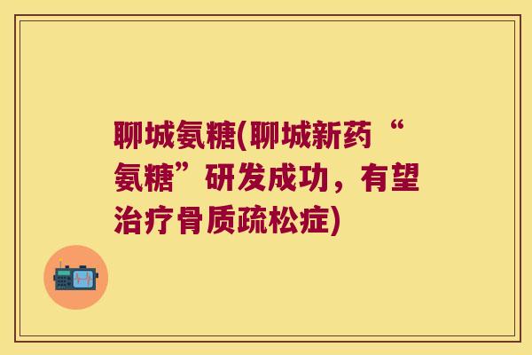 聊城氨糖(聊城新药“氨糖”研发成功，有望症)