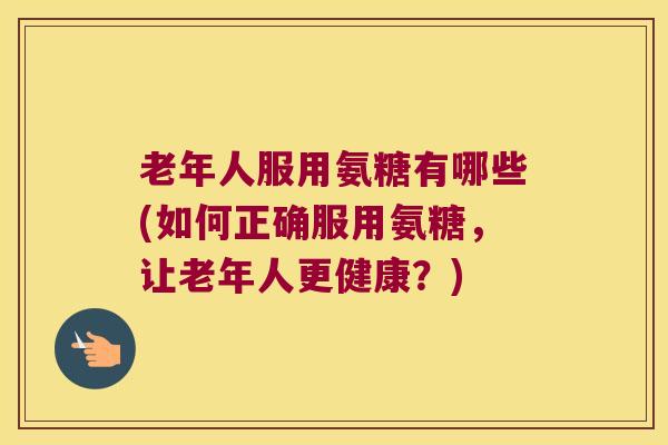 老年人服用氨糖有哪些(如何正确服用氨糖，让老年人更健康？)