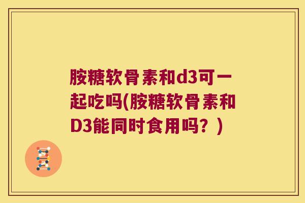 胺糖软骨素和d3可一起吃吗(胺糖软骨素和D3能同时食用吗?) 胺糖软骨素和d3可一起吃吗(胺糖软骨素和D3能同时食用吗?)