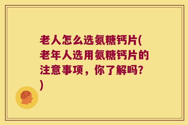 老人怎么选氨糖钙片(老年人选用氨糖钙片的注意事项，你了解吗？)