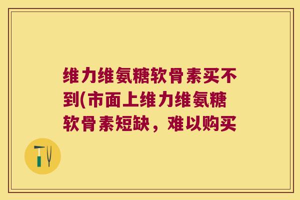 维力维氨糖软骨素买不到(市面上维力维氨糖软骨素短缺,难以购买 维力维氨糖软骨素买不到(市面上维力维氨糖软骨素短缺,难以购买