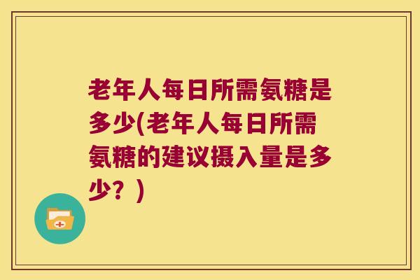 老年人每日所需氨糖是多少(老年人每日所需氨糖的建议摄入量是多少？)