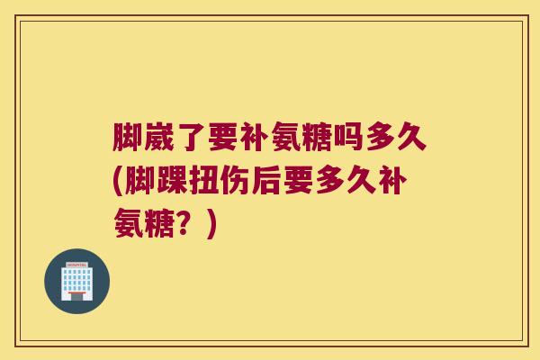 脚崴了要补氨糖吗多久(脚踝扭伤后要多久补氨糖？)