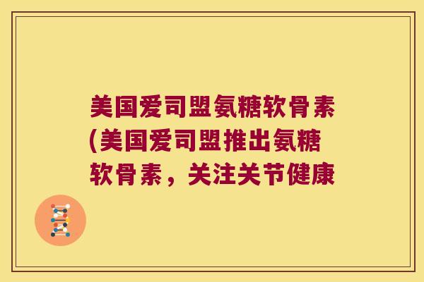美国爱司盟氨糖软骨素(美国爱司盟推出氨糖软骨素，关注关节健康