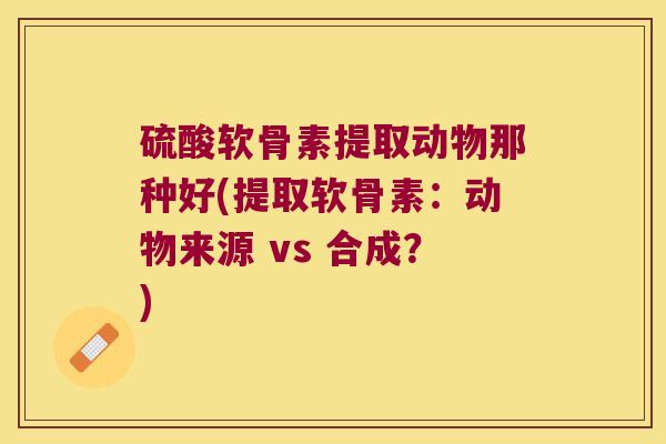 硫酸软骨素提取动物那种好(提取软骨素:动物来源 vs 合成?) 硫酸软骨素提取动物那种好(提取软骨素:动物来源 vs 合成?)