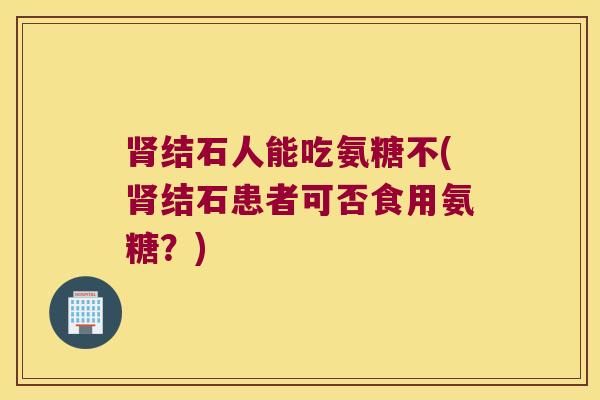 结石人能吃氨糖不(结石患者可否食用氨糖？)