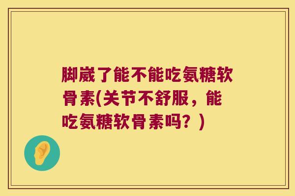 脚崴了能不能吃氨糖软骨素(关节不舒服,能吃氨糖软骨素吗?) 脚崴了能不能吃氨糖软骨素(关节不舒服,能吃氨糖软骨素吗?)