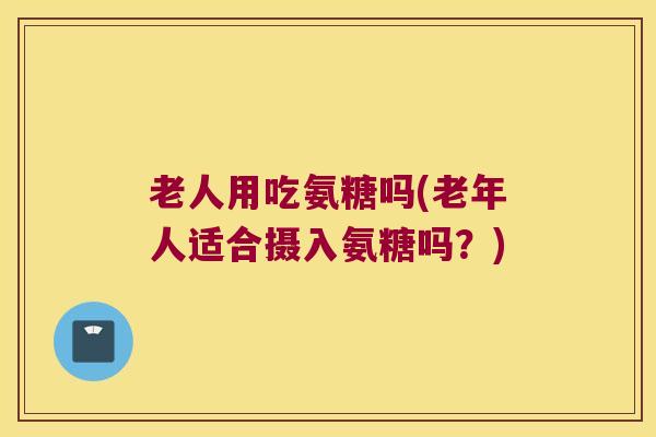 老人用吃氨糖吗(老年人适合摄入氨糖吗？)
