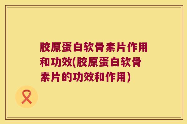 胶原蛋白软骨素片作用和功效(胶原蛋白软骨素片的功效和作用)