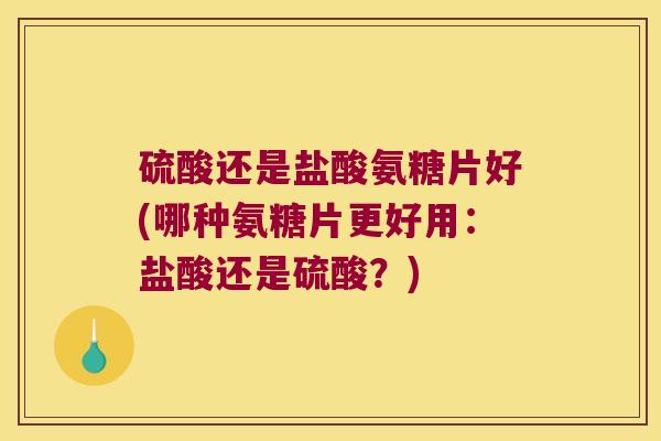 硫酸还是盐酸氨糖片好(哪种氨糖片更好用：盐酸还是硫酸？)