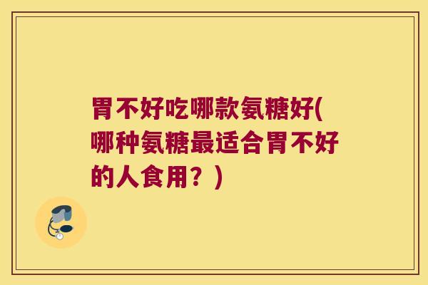 胃不好吃哪款氨糖好(哪种氨糖适合胃不好的人食用？)