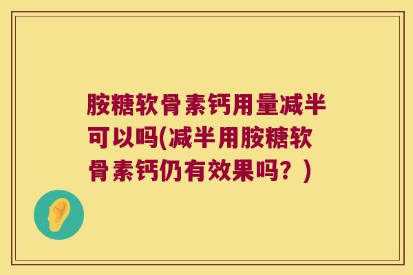 胺糖软骨素钙用量减半可以吗(减半用胺糖软骨素钙仍有效果吗？)