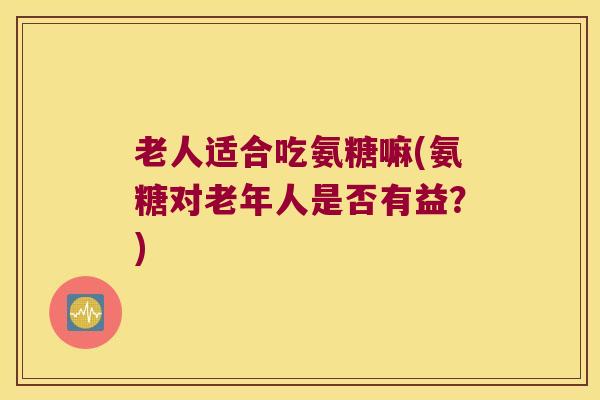 老人适合吃氨糖嘛(氨糖对老年人是否有益？)