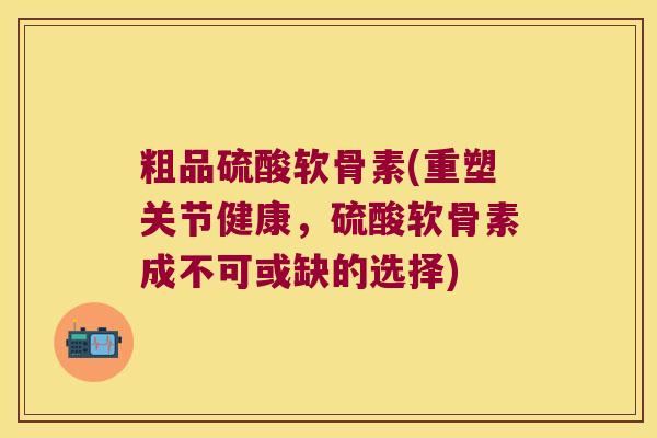 粗品硫酸软骨素(重塑关节健康，硫酸软骨素成不可或缺的选择)
