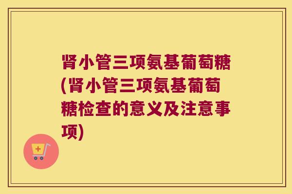 小管三项氨基葡萄糖(小管三项氨基葡萄糖检查的意义及注意事项)