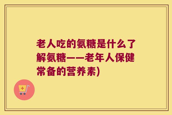 老人吃的氨糖是什么了解氨糖——老年人保健常备的营养素) 老人吃的氨糖是什么了解氨糖——老年人保健常备的营养素)