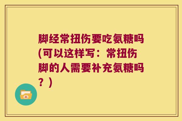 脚经常扭伤要吃氨糖吗(可以这样写：常扭伤脚的人需要补充氨糖吗？)