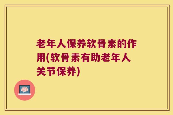 老年人保养软骨素的作用(软骨素有助老年人关节保养)