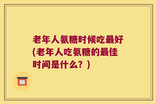 老年人氨糖时候吃好(老年人吃氨糖的佳时间是什么？)