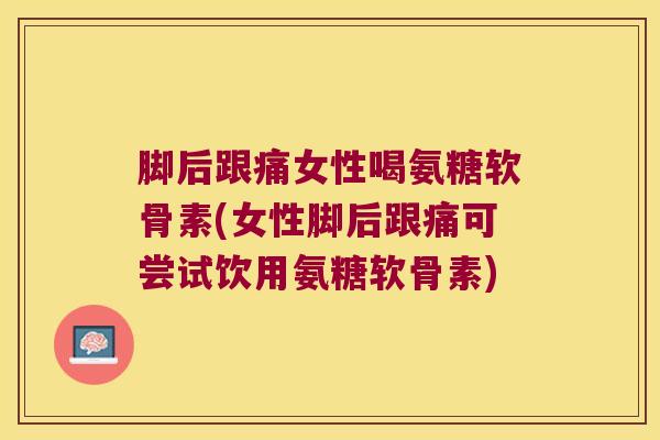 脚后跟痛女性喝氨糖软骨素(女性脚后跟痛可尝试饮用氨糖软骨素)