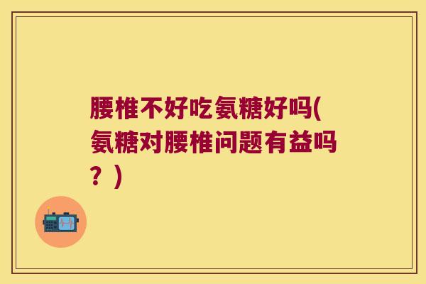 腰椎不好吃氨糖好吗(氨糖对腰椎问题有益吗？)