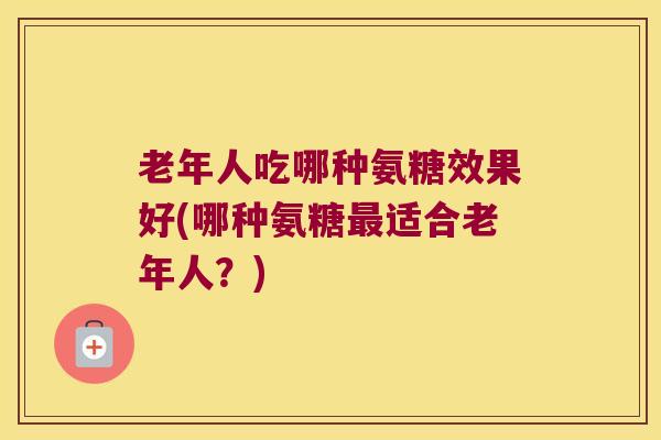 老年人吃哪种氨糖效果好(哪种氨糖适合老年人？)
