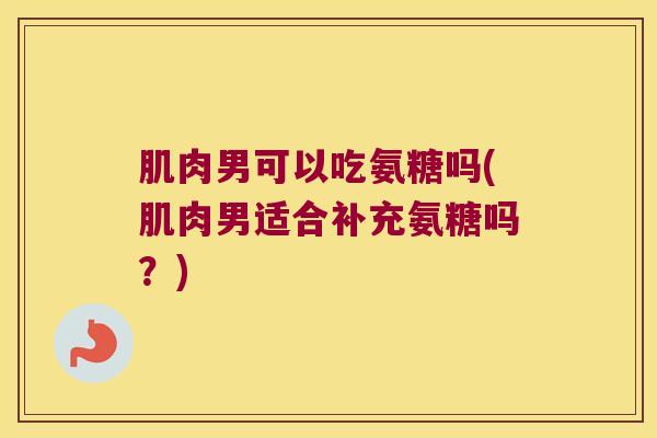 肌肉男可以吃氨糖吗(肌肉男适合补充氨糖吗？)