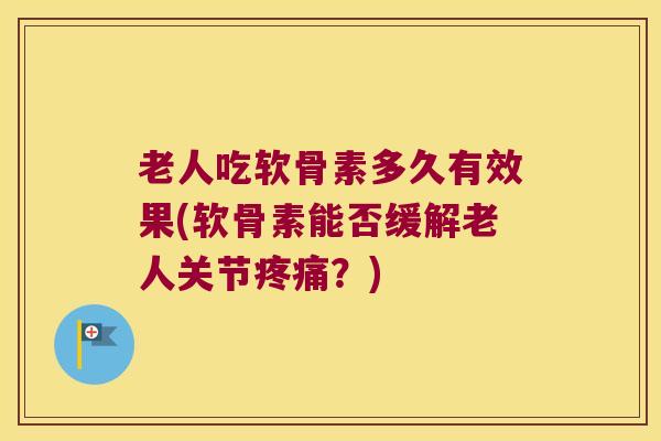 老人吃软骨素多久有效果(软骨素能否缓解老人关节？)