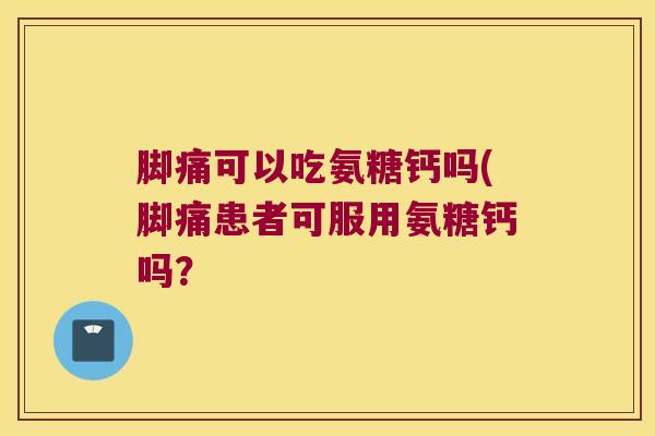 脚痛可以吃氨糖钙吗(脚痛患者可服用氨糖钙吗? 脚痛可以吃氨糖钙吗(脚痛患者可服用氨糖钙吗?