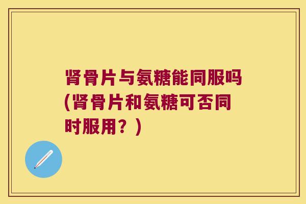 骨片与氨糖能同服吗(骨片和氨糖可否同时服用？)