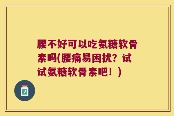腰不好可以吃氨糖软骨素吗(腰痛易困扰？试试氨糖软骨素吧！)