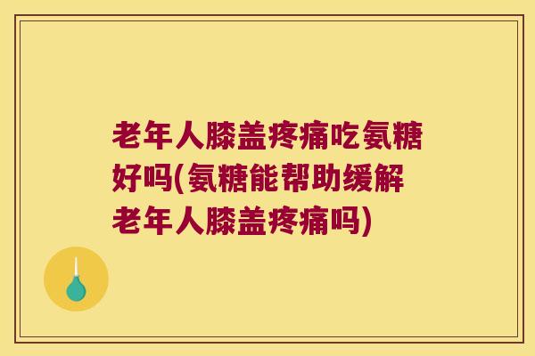 老年人膝盖吃氨糖好吗(氨糖能帮助缓解老年人膝盖吗)