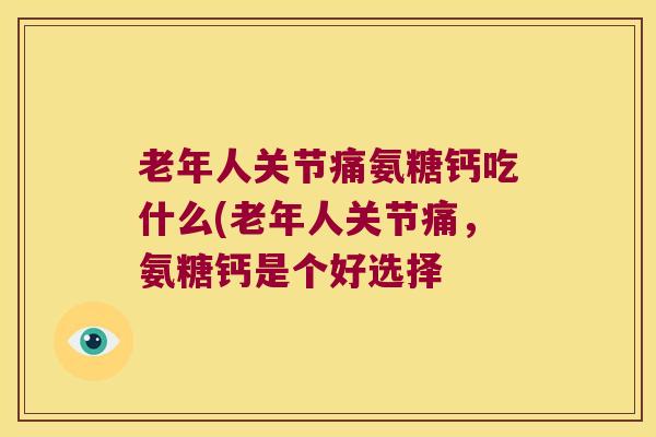 老年人关节痛氨糖钙吃什么(老年人关节痛，氨糖钙是个好选择