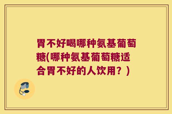 胃不好喝哪种氨基葡萄糖(哪种氨基葡萄糖适合胃不好的人饮用？)