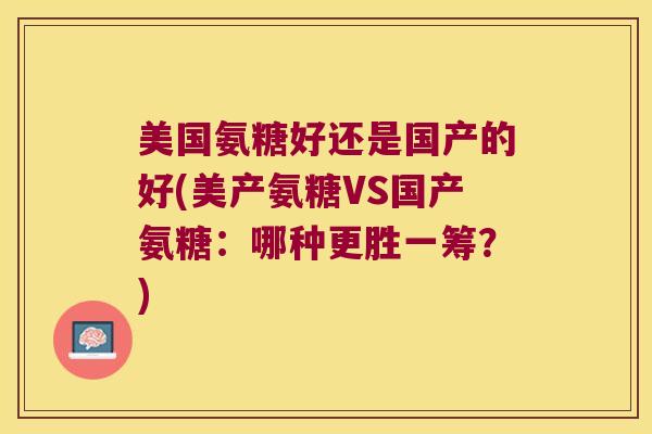 美国氨糖好还是国产的好(美产氨糖VS国产氨糖:哪种更胜一筹?) 美国氨糖好还是国产的好(美产氨糖VS国产氨糖:哪种更胜一筹?)