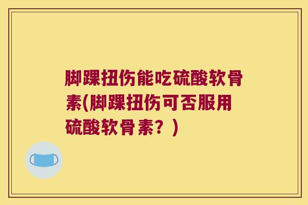 脚踝扭伤能吃硫酸软骨素(脚踝扭伤可否服用硫酸软骨素？)