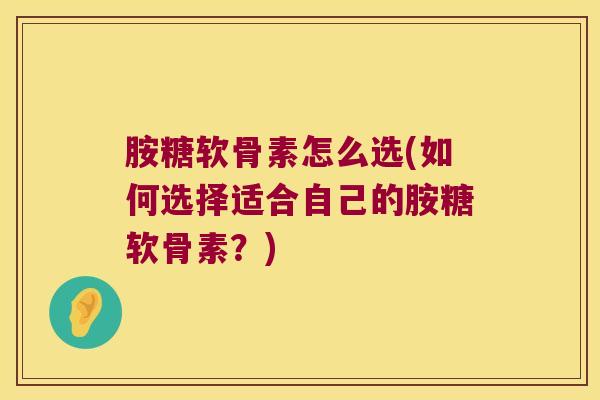 胺糖软骨素怎么选(如何选择适合自己的胺糖软骨素？)