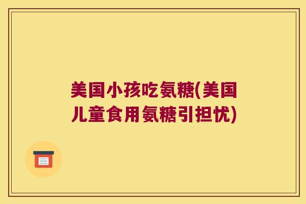 美国小孩吃氨糖(美国儿童食用氨糖引担忧) 美国小孩吃氨糖(美国儿童食用氨糖引担忧)