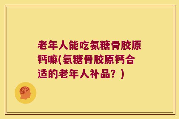 老年人能吃氨糖骨胶原钙嘛(氨糖骨胶原钙合适的老年人补品？)