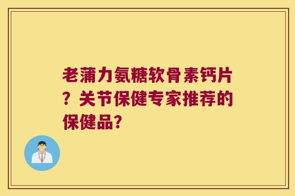 老蒲力氨糖软骨素钙片?关节保健专家推荐的保健品? 老蒲力氨糖软骨素钙片?关节保健专家推荐的保健品?
