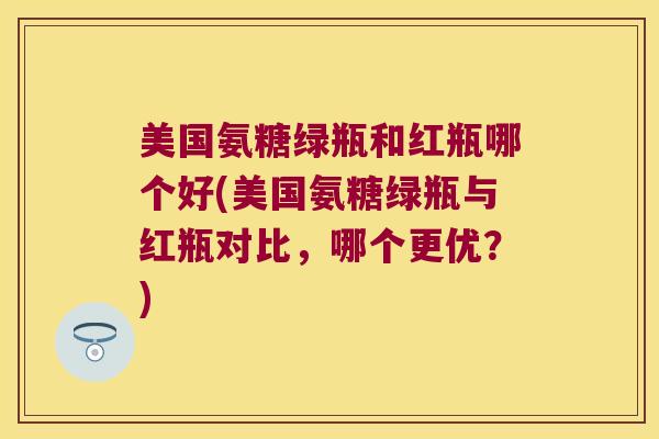 美国氨糖绿瓶和红瓶哪个好(美国氨糖绿瓶与红瓶对比,哪个更优?) 美国氨糖绿瓶和红瓶哪个好(美国氨糖绿瓶与红瓶对比,哪个更优?)