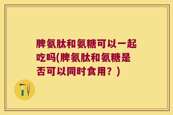 脾氨肽和氨糖可以一起吃吗(脾氨肽和氨糖是否可以同时食用?) 脾氨肽和氨糖可以一起吃吗(脾氨肽和氨糖是否可以同时食用?)