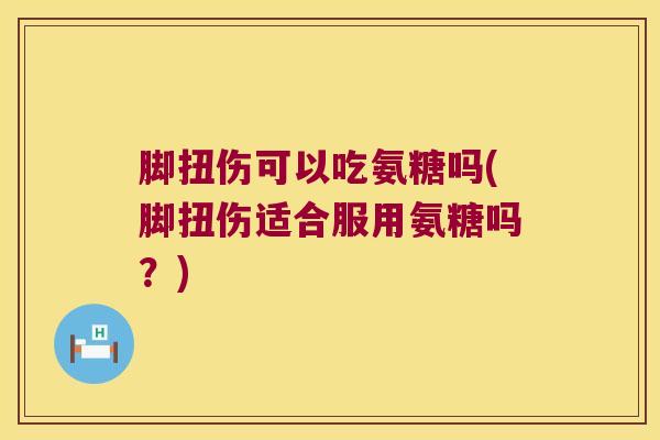 脚扭伤可以吃氨糖吗(脚扭伤适合服用氨糖吗？)