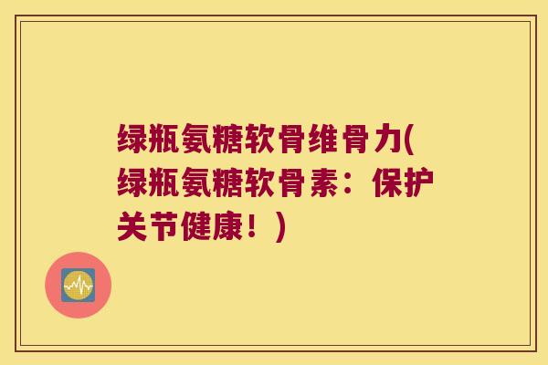 绿瓶氨糖软骨维骨力(绿瓶氨糖软骨素：保护关节健康！)