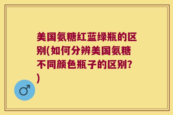 美国氨糖红蓝绿瓶的区别(如何分辨美国氨糖不同颜色瓶子的区别？)