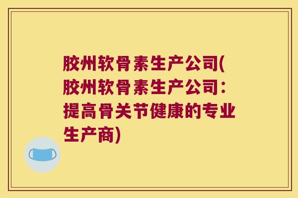 胶州软骨素生产公司(胶州软骨素生产公司：提高骨关节健康的专业生产商)