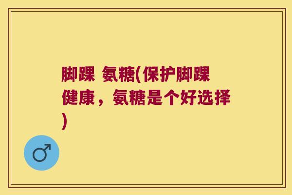 脚踝 氨糖(保护脚踝健康,氨糖是个好选择) 脚踝 氨糖(保护脚踝健康,氨糖是个好选择)