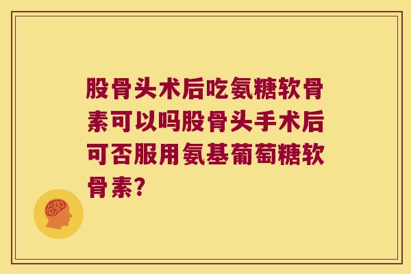 股骨头术后吃氨糖软骨素可以吗股骨头手术后可否服用氨基葡萄糖软骨素？