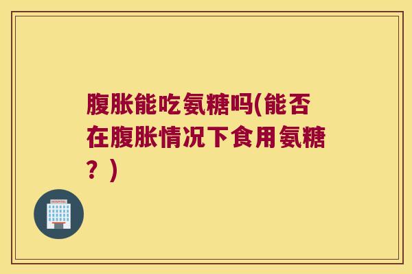 腹胀能吃氨糖吗(能否在腹胀情况下食用氨糖？)