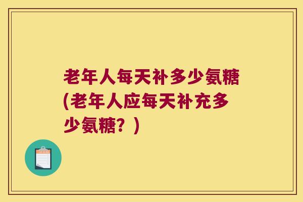 老年人每天补多少氨糖(老年人应每天补充多少氨糖？)